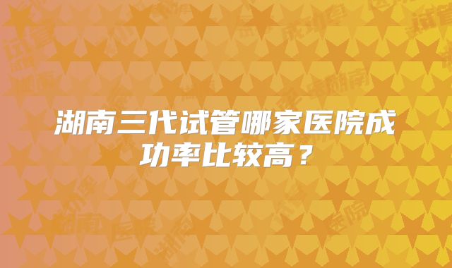 湖南三代试管哪家医院成功率比较高?