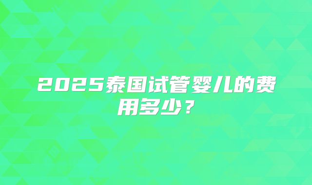 2025泰国试管婴儿的费用多少?