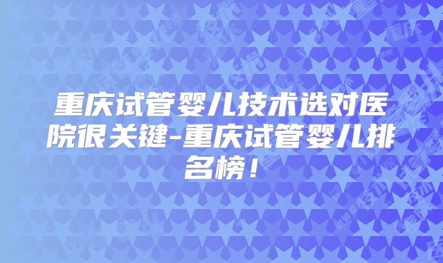 重庆试管婴儿技术选对医院很关键-重庆试管婴儿排名榜!