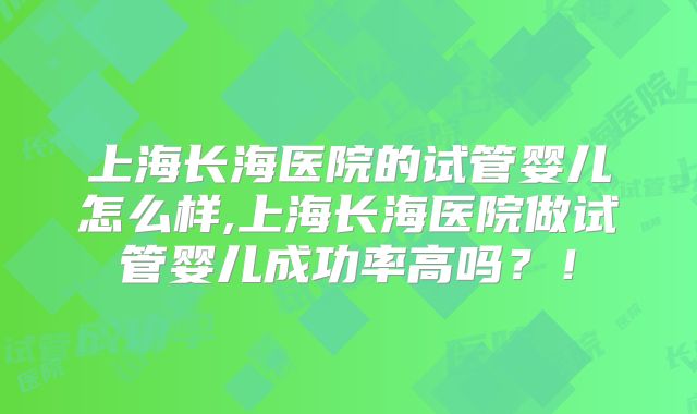 上海长海医院的试管婴儿怎么样,上海长海医院做试管婴儿成功率高吗?!