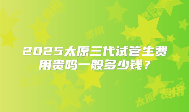 2025太原三代试管生费用贵吗一般多少钱?