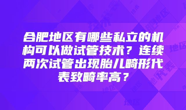 合肥地区有哪些私立的机构可以做试管技术？连续两次试管出现胎儿畸形代表致畸率高？