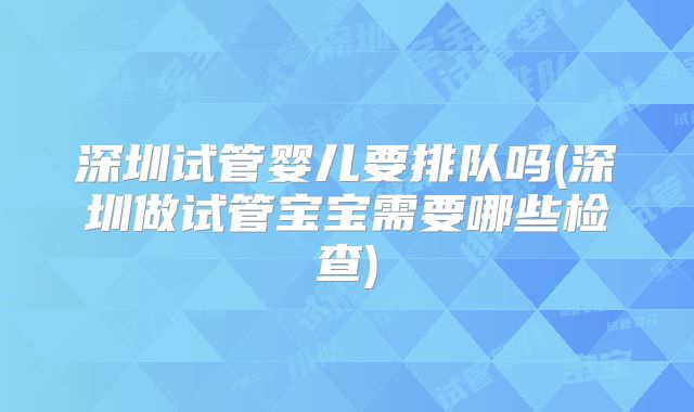 深圳试管婴儿要排队吗(深圳做试管宝宝需要哪些检查)