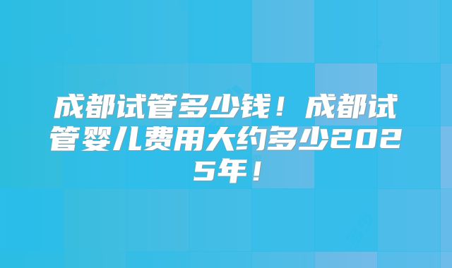 成都试管多少钱！成都试管婴儿费用大约多少2025年！