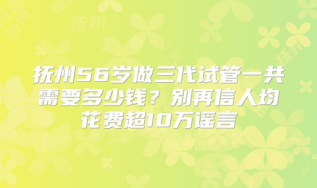 抚州56岁做三代试管一共需要多少钱?别再信人均花费超10万谣言