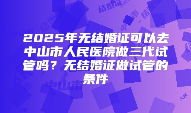 2025年无结婚证可以去中山市人民医院做三代试管吗？无结婚证做试管的条件