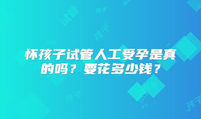 怀孩子试管人工受孕是真的吗?要花多少钱?