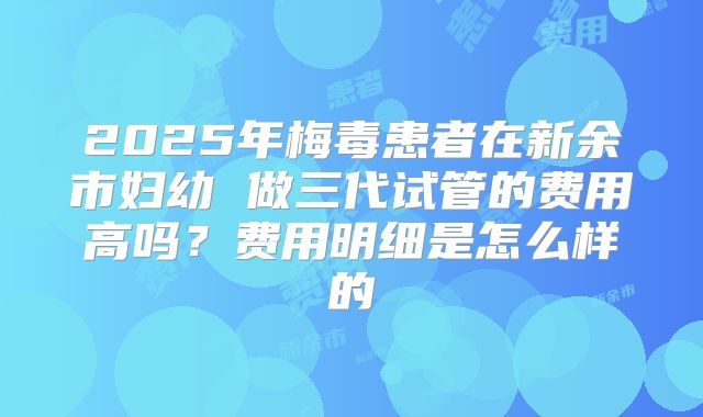 2025年梅毒患者在新余市妇幼 做三代试管的费用高吗？费用明细是怎么样的