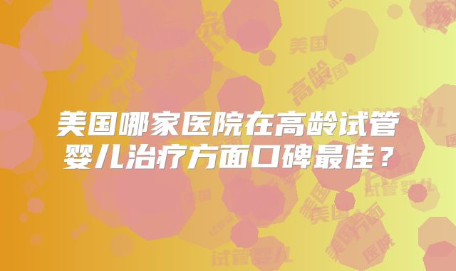 美国哪家医院在高龄试管婴儿治疗方面口碑最佳？