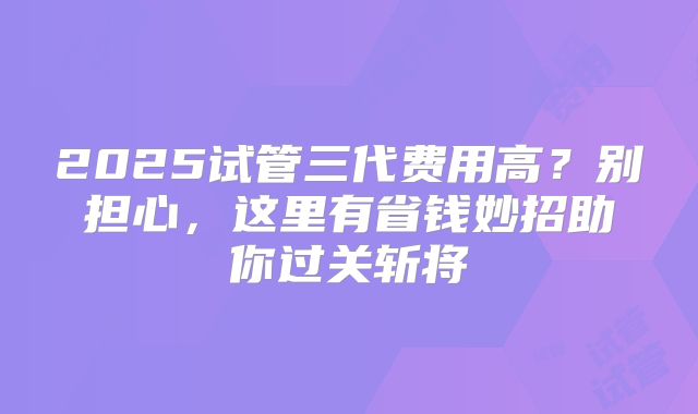 2025试管三代费用高?别担心,这里有省钱妙招助你过关斩将