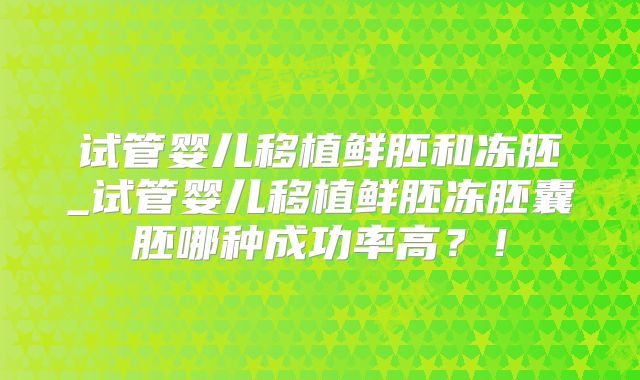 试管婴儿移植鲜胚和冻胚_试管婴儿移植鲜胚冻胚囊胚哪种成功率高？！