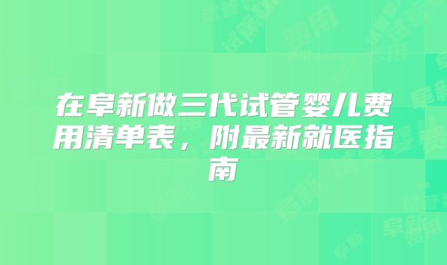 在阜新做三代试管婴儿费用清单表,附最新就医指南