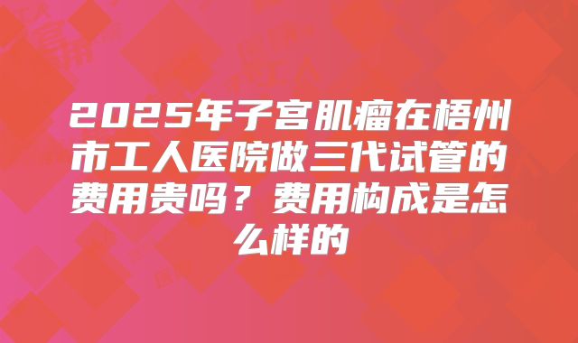 2025年子宫肌瘤在梧州市工人医院做三代试管的费用贵吗?费用构成是怎么样的