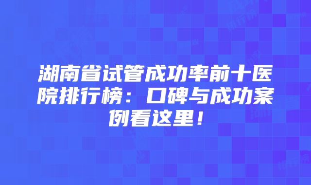 湖南省试管成功率前十医院排行榜：口碑与成功案例看这里！