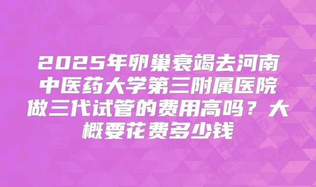 2025年卵巢衰竭去河南中医药大学第三附属医院做三代试管的费用高吗？大概要花费多少钱
