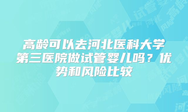 高龄可以去河北医科大学第三医院做试管婴儿吗?优势和风险比较