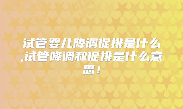 试管婴儿降调促排是什么,试管降调和促排是什么意思！