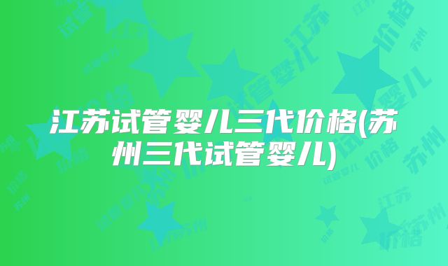 江苏试管婴儿三代价格(苏州三代试管婴儿)