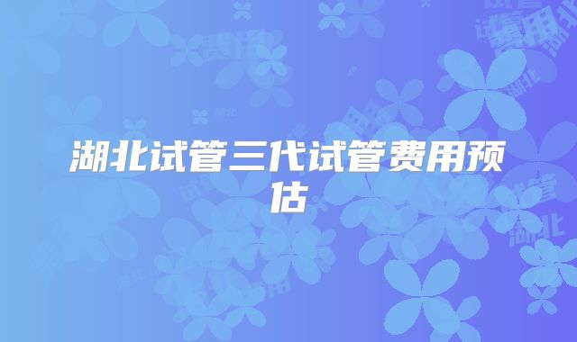 湖北试管三代试管费用预估
