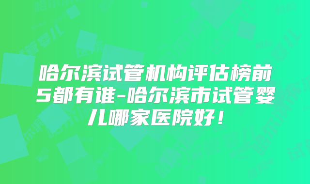 哈尔滨试管机构评估榜前5都有谁-哈尔滨市试管婴儿哪家医院好！
