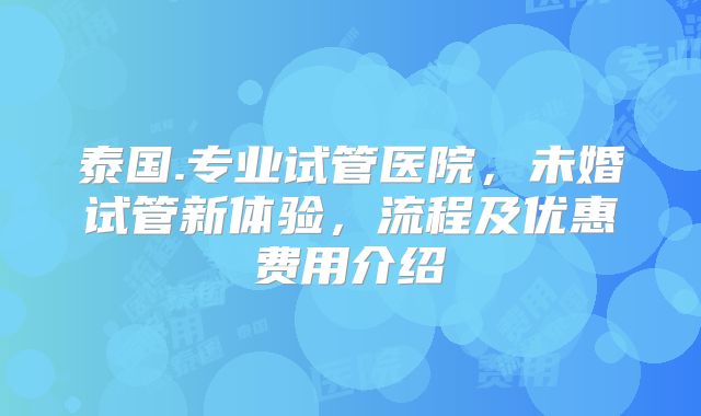 泰国.专业试管医院，未婚试管新体验，流程及优惠费用介绍