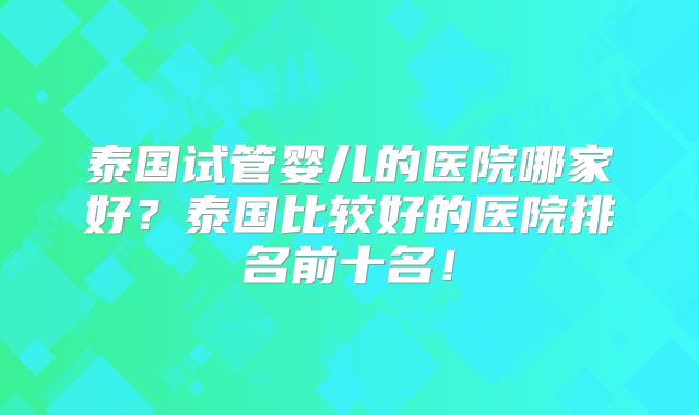 泰国试管婴儿的医院哪家好?泰国比较好的医院排名前十名!