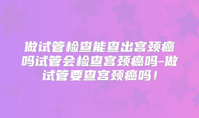 做试管检查能查出宫颈癌吗试管会检查宫颈癌吗-做试管要查宫颈癌吗!