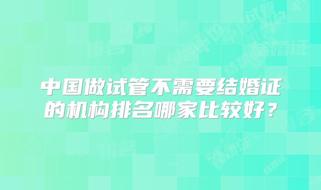 中国做试管不需要结婚证的机构排名哪家比较好?