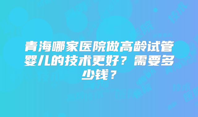 青海哪家医院做高龄试管婴儿的技术更好？需要多少钱？