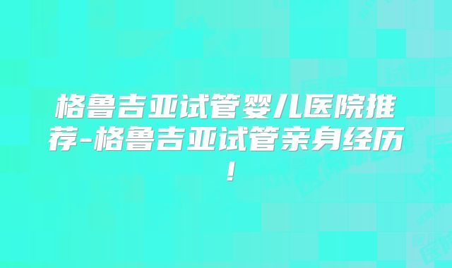 格鲁吉亚试管婴儿医院推荐-格鲁吉亚试管亲身经历！