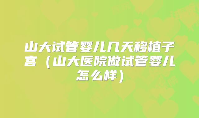 山大试管婴儿几天移植子宫（山大医院做试管婴儿怎么样）