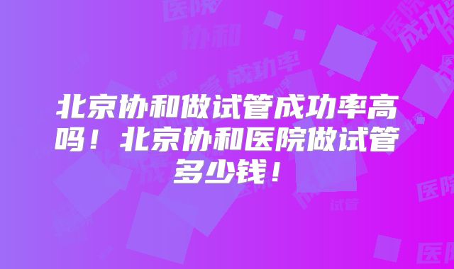 北京协和做试管成功率高吗！北京协和医院做试管多少钱！