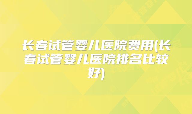 长春试管婴儿医院费用(长春试管婴儿医院排名比较好)