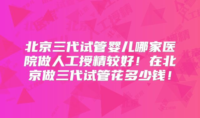 北京三代试管婴儿哪家医院做人工授精较好！在北京做三代试管花多少钱！