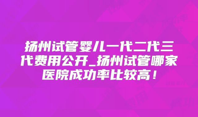 扬州试管婴儿一代二代三代费用公开_扬州试管哪家医院成功率比较高!
