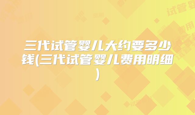 三代试管婴儿大约要多少钱(三代试管婴儿费用明细)