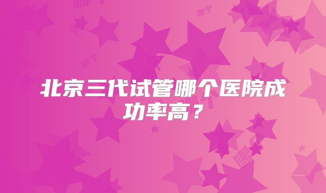 北京三代试管哪个医院成功率高？