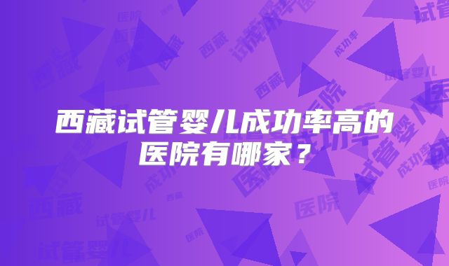 西藏试管婴儿成功率高的医院有哪家?