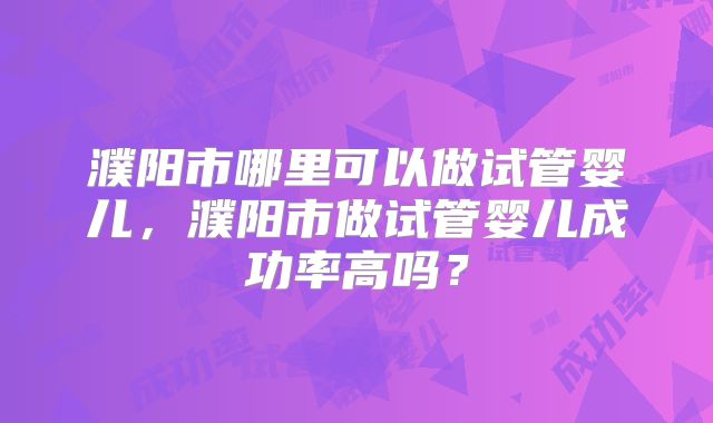 濮阳市哪里可以做试管婴儿,濮阳市做试管婴儿成功率高吗?