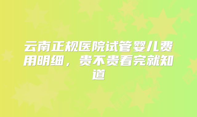 云南正规医院试管婴儿费用明细，贵不贵看完就知道