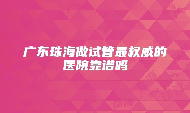 广东珠海做试管最权威的医院靠谱吗