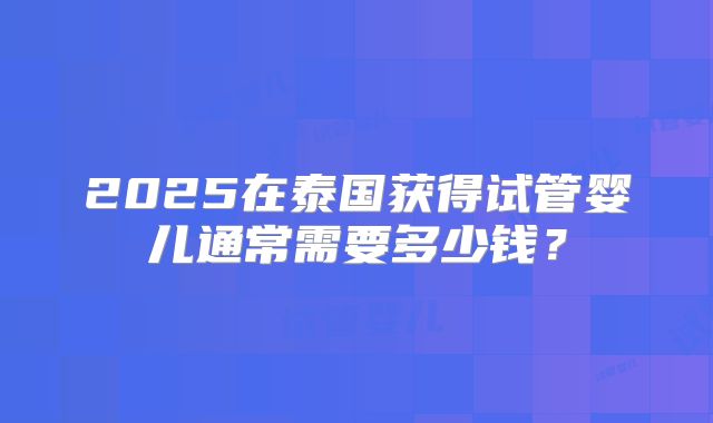 2025在泰国获得试管婴儿通常需要多少钱?