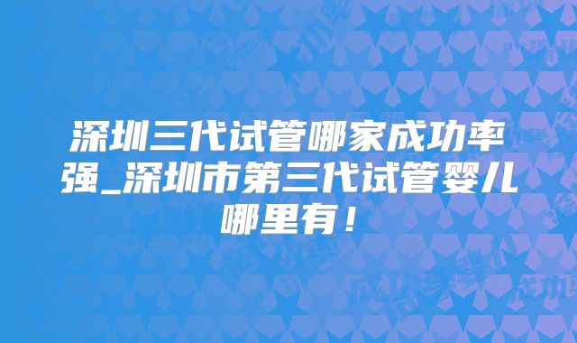 深圳三代试管哪家成功率强_深圳市第三代试管婴儿哪里有！
