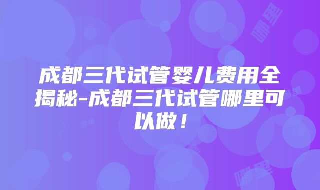 成都三代试管婴儿费用全揭秘-成都三代试管哪里可以做!