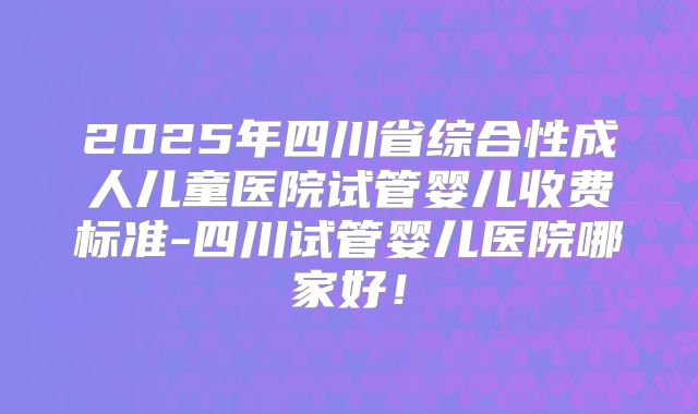 2025年四川省综合性成人儿童医院试管婴儿收费标准-四川试管婴儿医院哪家好！