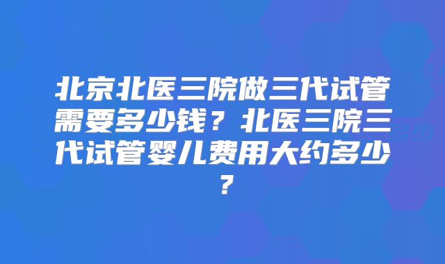 北京北医三院做三代试管需要多少钱？北医三院三代试管婴儿费用大约多少？