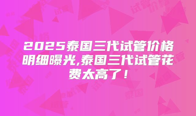 2025泰国三代试管价格明细曝光,泰国三代试管花费太高了!
