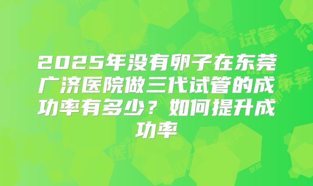 2025年没有卵子在东莞广济医院做三代试管的成功率有多少?如何提升成功率