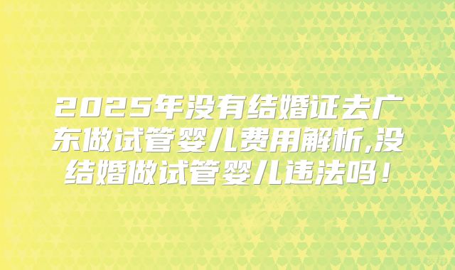 2025年没有结婚证去广东做试管婴儿费用解析,没结婚做试管婴儿违法吗!