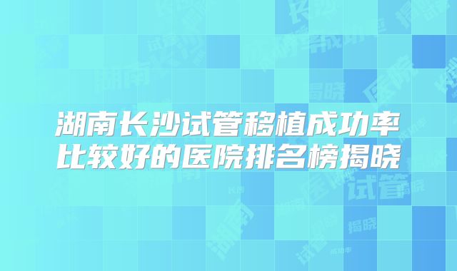 湖南长沙试管移植成功率比较好的医院排名榜揭晓